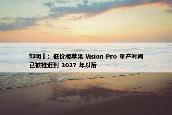 郭明錤：低价版苹果 Vision Pro 量产时间已被推迟到 2027 年以后