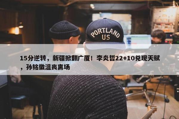 15分逆转，新疆掀翻广厦！李炎哲22+10兑现天赋，孙铭徽沮丧离场