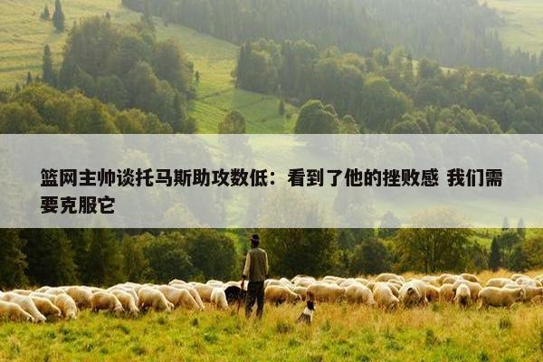 篮网主帅谈托马斯助攻数低：看到了他的挫败感 我们需要克服它