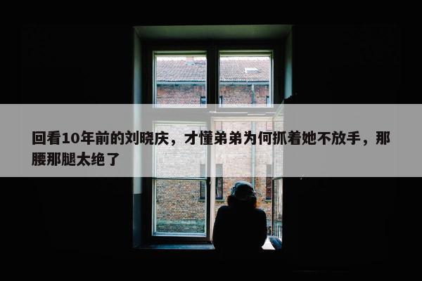 回看10年前的刘晓庆，才懂弟弟为何抓着她不放手，那腰那腿太绝了