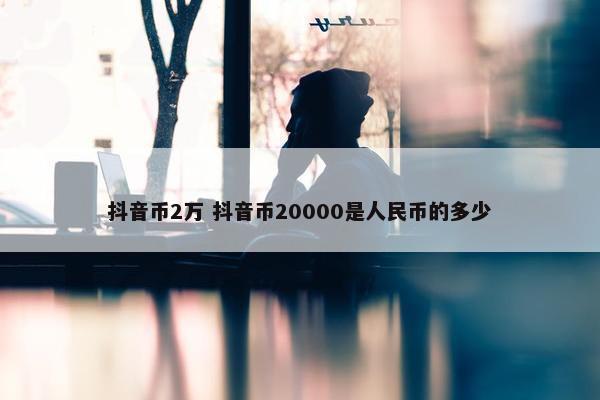 抖音币2万 抖音币20000是人民币的多少