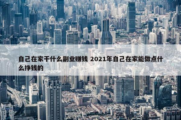 自己在家干什么副业赚钱 2021年自己在家能做点什么挣钱的