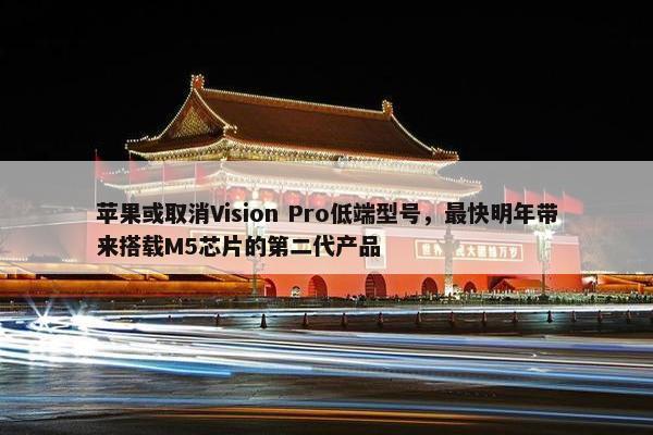 苹果或取消Vision Pro低端型号，最快明年带来搭载M5芯片的第二代产品