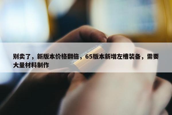 别卖了，新版本价格翻倍，65版本新增左槽装备，需要大量材料制作