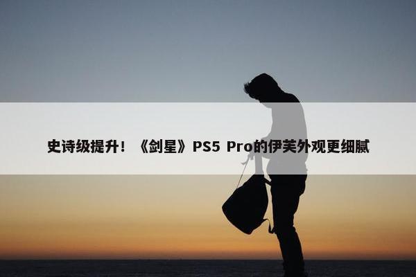 史诗级提升！《剑星》PS5 Pro的伊芙外观更细腻