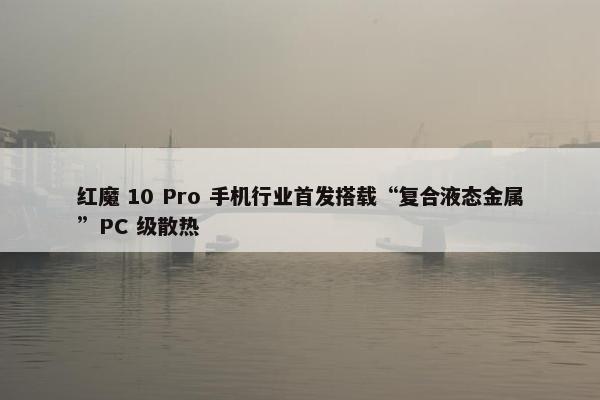 红魔 10 Pro 手机行业首发搭载“复合液态金属”PC 级散热