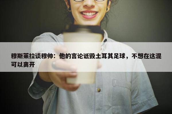 穆斯莱拉谈穆帅：他的言论诋毁土耳其足球，不想在这混可以离开