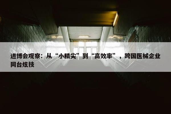 进博会观察：从“小精尖”到“高效率”，跨国医械企业同台炫技