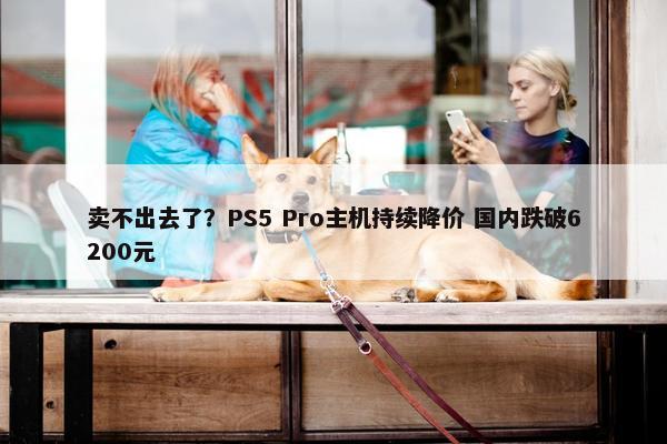 卖不出去了？PS5 Pro主机持续降价 国内跌破6200元