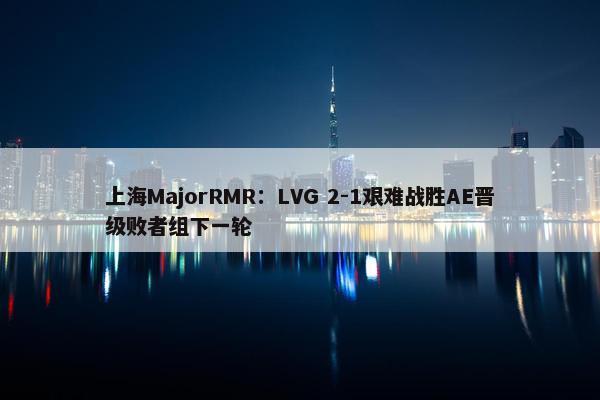 上海MajorRMR：LVG 2-1艰难战胜AE晋级败者组下一轮