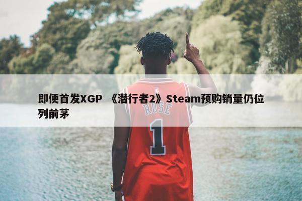 即便首发XGP 《潜行者2》Steam预购销量仍位列前茅