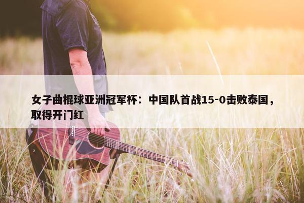 女子曲棍球亚洲冠军杯：中国队首战15-0击败泰国，取得开门红