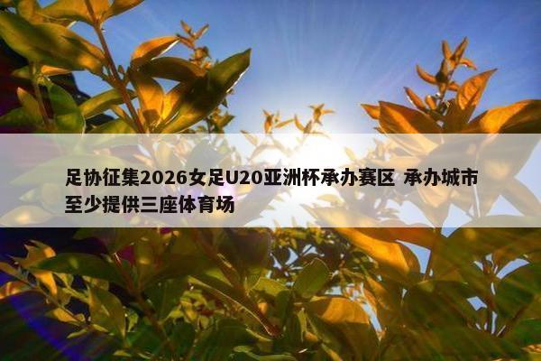 足协征集2026女足U20亚洲杯承办赛区 承办城市至少提供三座体育场