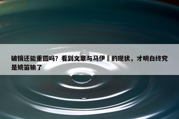 破镜还能重圆吗？看到文章与马伊琍的现状，才明白终究是姚笛输了