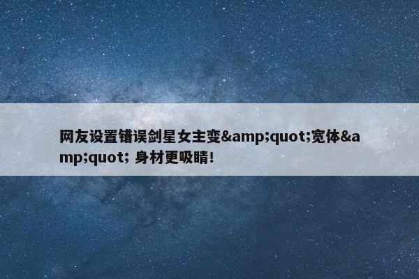 网友设置错误剑星女主变&quot;宽体&quot; 身材更吸睛！