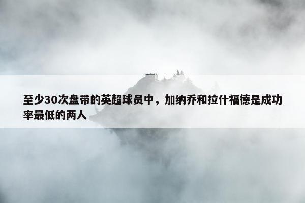 至少30次盘带的英超球员中，加纳乔和拉什福德是成功率最低的两人