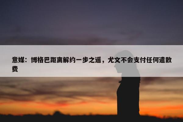 意媒：博格巴距离解约一步之遥，尤文不会支付任何遣散费