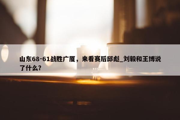 山东68-61战胜广厦，来看赛后邱彪_刘毅和王博说了什么？