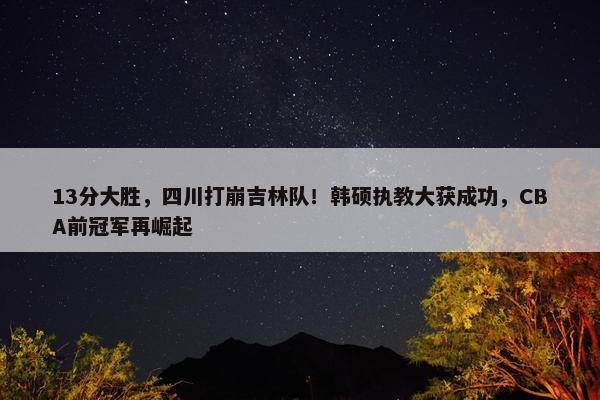 13分大胜，四川打崩吉林队！韩硕执教大获成功，CBA前冠军再崛起