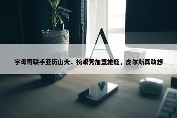 字母哥联手亚历山大，榜眼秀加盟雄鹿，皮尔斯真敢想