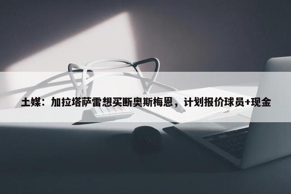 土媒：加拉塔萨雷想买断奥斯梅恩，计划报价球员+现金