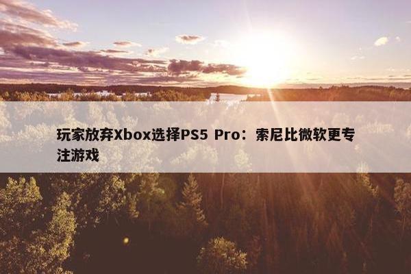 玩家放弃Xbox选择PS5 Pro：索尼比微软更专注游戏