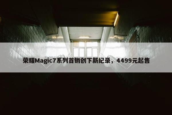 荣耀Magic7系列首销创下新纪录，4499元起售