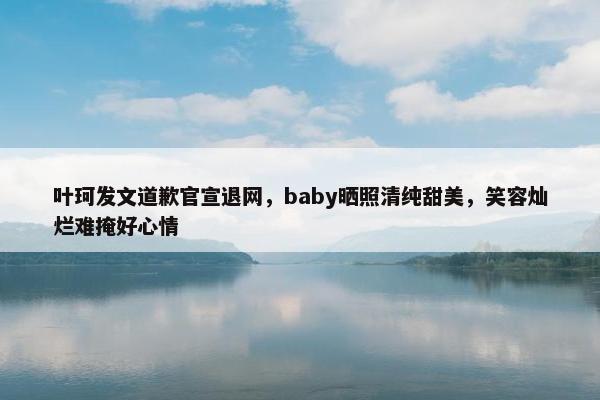 叶珂发文道歉官宣退网，baby晒照清纯甜美，笑容灿烂难掩好心情