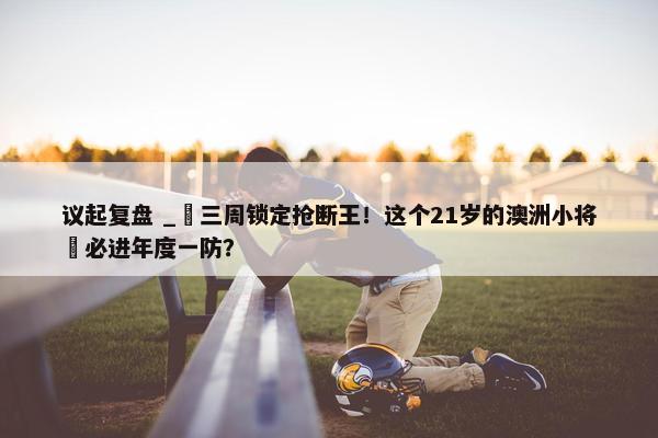 议起复盘 _ 三周锁定抢断王！这个21岁的澳洲小将 必进年度一防？