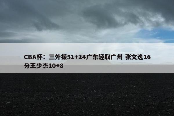 CBA杯：三外援51+24广东轻取广州 张文逸16分王少杰10+8