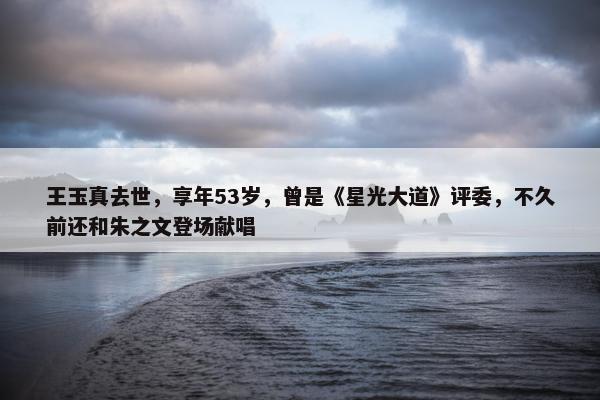 王玉真去世，享年53岁，曾是《星光大道》评委，不久前还和朱之文登场献唱