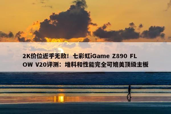 2K价位近乎无敌！七彩虹iGame Z890 FLOW V20评测：堆料和性能完全可媲美顶级主板