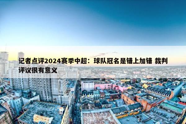 记者点评2024赛季中超：球队冠名是错上加错 裁判评议很有意义