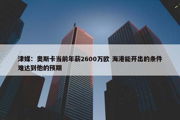 津媒：奥斯卡当前年薪2600万欧 海港能开出的条件难达到他的预期