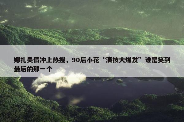 娜扎吴倩冲上热搜，90后小花“演技大爆发”谁是笑到最后的那一个