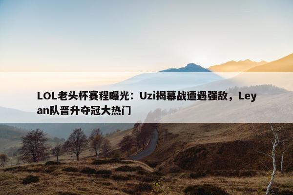 LOL老头杯赛程曝光：Uzi揭幕战遭遇强敌，Leyan队晋升夺冠大热门