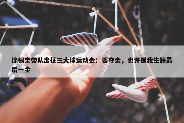 徐根宝带队出征三大球运动会：要夺金，也许是我生涯最后一金