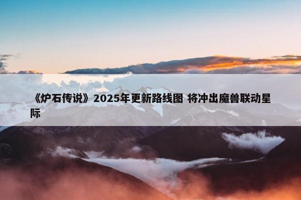 《炉石传说》2025年更新路线图 将冲出魔兽联动星际