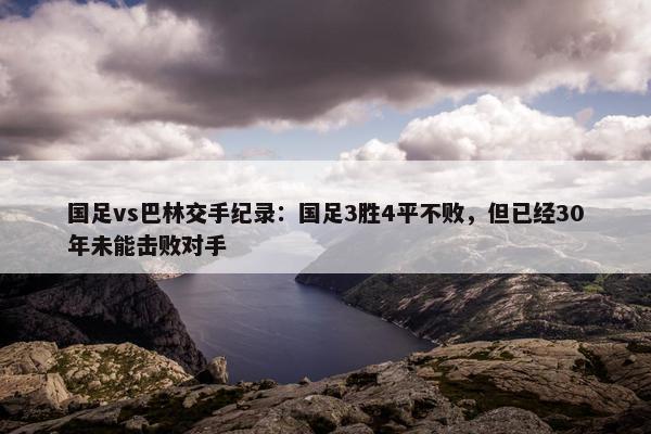 国足vs巴林交手纪录：国足3胜4平不败，但已经30年未能击败对手