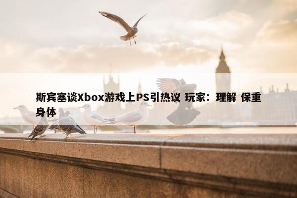 斯宾塞谈Xbox游戏上PS引热议 玩家：理解 保重身体