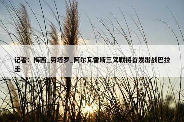 记者：梅西_劳塔罗_阿尔瓦雷斯三叉戟将首发出战巴拉圭