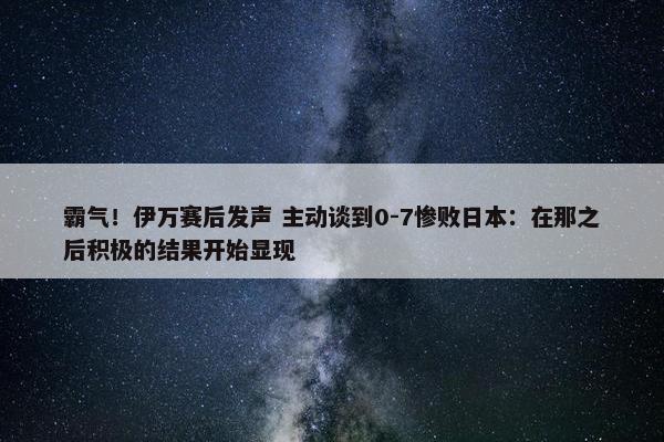 霸气！伊万赛后发声 主动谈到0-7惨败日本：在那之后积极的结果开始显现