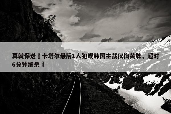 真就保送❓卡塔尔最后1人犯规韩国主裁仅掏黄牌，超时6分钟绝杀❗