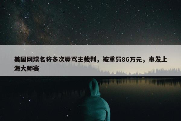 美国网球名将多次辱骂主裁判，被重罚86万元，事发上海大师赛