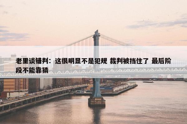 老里谈错判：这很明显不是犯规 裁判被挡住了 最后阶段不能靠猜