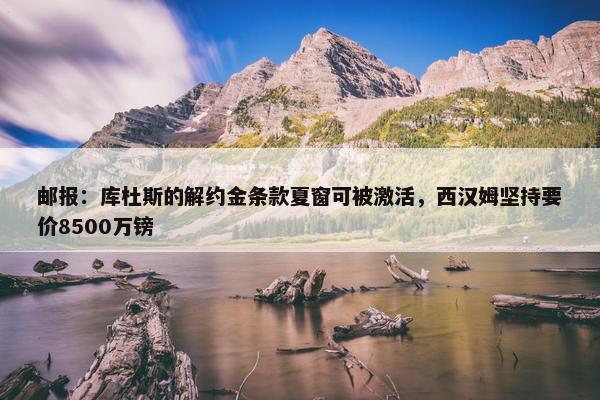 邮报：库杜斯的解约金条款夏窗可被激活，西汉姆坚持要价8500万镑