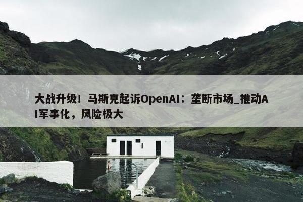 大战升级！马斯克起诉OpenAI：垄断市场_推动AI军事化，风险极大