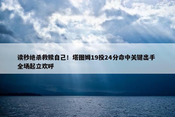 读秒绝杀救赎自己！塔图姆19投24分命中关键出手 全场起立欢呼