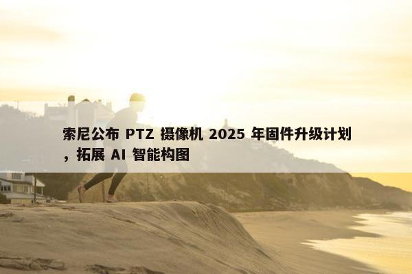 索尼公布 PTZ 摄像机 2025 年固件升级计划，拓展 AI 智能构图