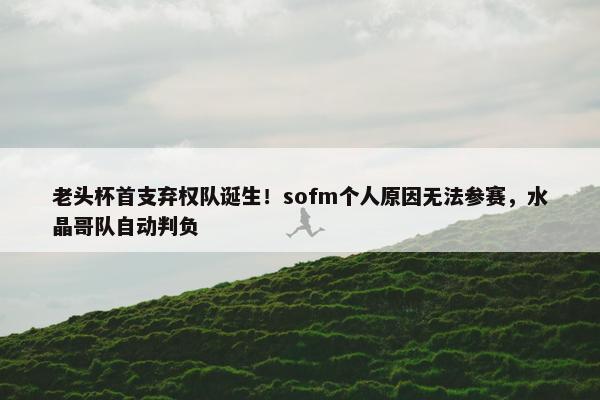 老头杯首支弃权队诞生！sofm个人原因无法参赛，水晶哥队自动判负